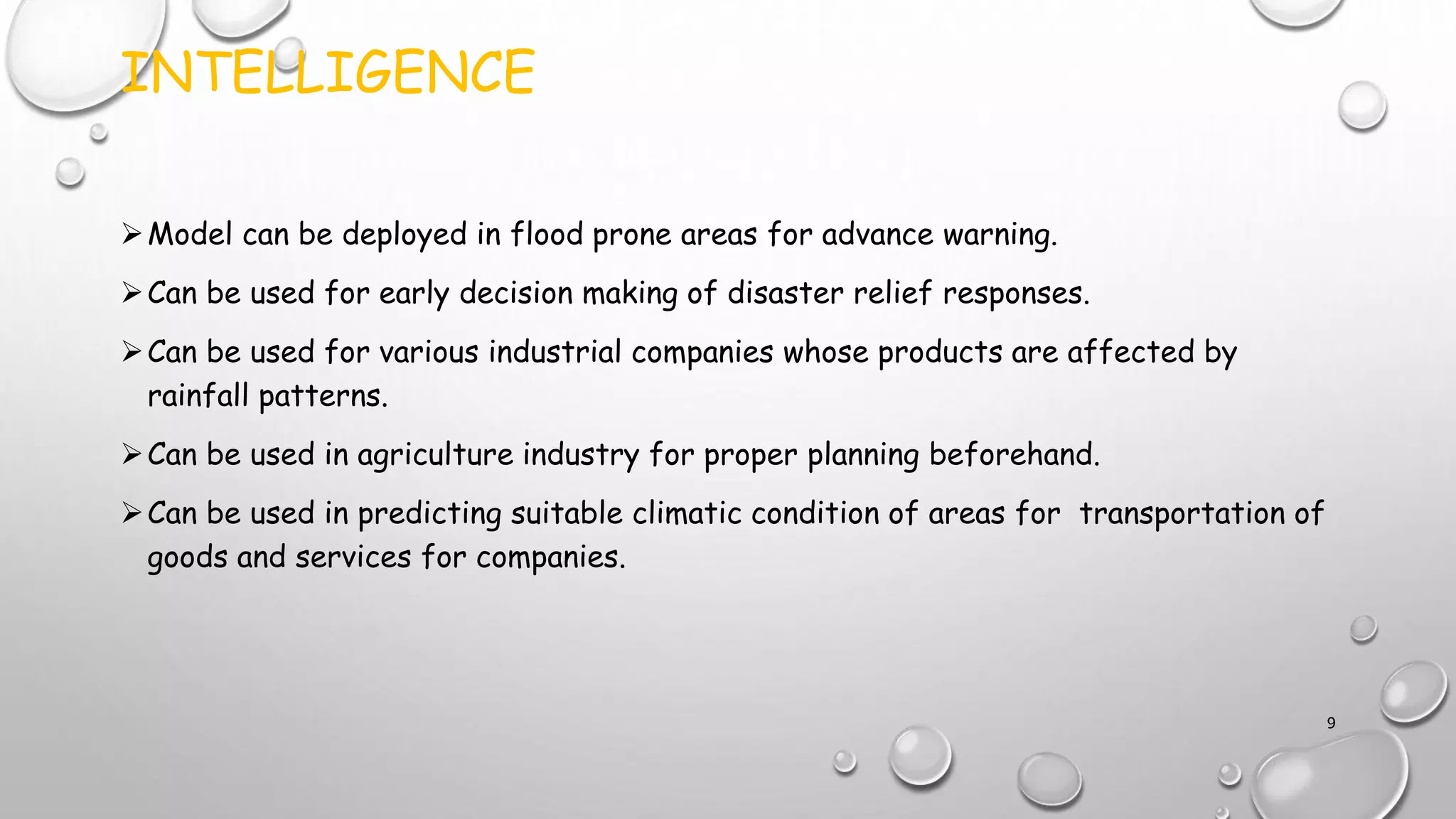 INTELLIGENCE
Model can be deployed in flood prone areas for advance warning.
Can be used for early decision making of disaster relief responses.
Can be used for various industrial companies whose products are affected by
rainfall patterns.
Can be used in agriculture industry for proper planning beforehand.
Can be used in predicting suitable climatic condition of areas for transportation of
goods and services for companies.
9
 