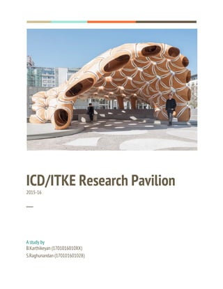  
  
 
 
ICD/ITKE Research Pavilion 
2015-16 
 
─ 
A study by 
B.Karthikeyan (1701016010XX) 
S.Raghunandan (170101601028) 
 
 