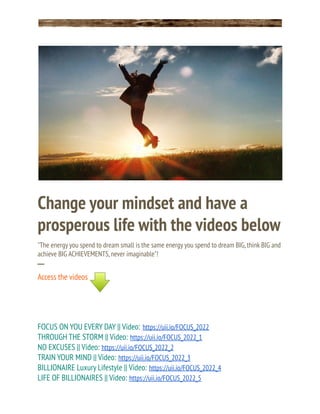 Change your mindset and have a
prosperous life with the videos below
"The energy you spend to dream small is the same energy you spend to dream BIG,think BIG and
achieve BIG ACHIEVEMENTS,never imaginable"!
─
Access the videos
FOCUS ON YOU EVERY DAY || Video: https://uii.io/FOCUS_2022
THROUGH THE STORM || Video: https://uii.io/FOCUS_2022_1
NO EXCUSES || Video: https://uii.io/FOCUS_2022_2
TRAIN YOUR MIND || Video: https://uii.io/FOCUS_2022_3
BILLIONAIRE Luxury Lifestyle || Video: https://uii.io/FOCUS_2022_4
LIFE OF BILLIONAIRES || Video: https://uii.io/FOCUS_2022_5
 