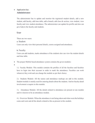  Application has:
Administrator:
The administrator has to update and monitor the registered student details, add a new
student, add faculty, add time table, add a branch, add class & section, view student, view
faculty and view student attendance. The administrator can update his profile and also can
give help to the faculty and students.
User
There are two users:
a. Student:
Users can only view their personal details, course assigned and attendance.
b. Faculty:
Users can add students, marks attendance of the students also can view the student details
and time table.
 The project Mobile based attendance system contains the given modules:

1.) Faculty Module: This module contains the profiles of all the faculties and faculties
have to login into their account in order to mark the attendance. Faculties can work
whenever they wish and can change the module as per their choice.
2.) Students Module: All the names and attendance markups are add in this module.
Student module is mainly used for entering details about the students. And no faculty detail
involvement is require in this module.
3.) Attendance Module: All the details related to attendance are present at one module
and it is known to be an attendance module.
4.) Overview Module: When the attendance is not being taken and when were the holidays
come and went and all the details related to this as present in this module.
 