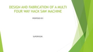 DESIGN AND FABRICATION OF A MULTI
FOUR WAY HACK SAW MACHINE
PROPOSED BY:
SUPERVISOR:
 