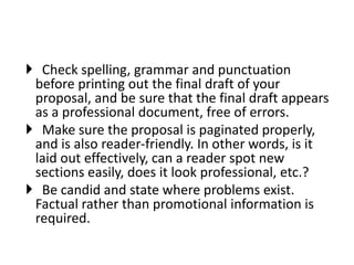 Check spelling, grammar and punctuation
before printing out the final draft of your
proposal, and be sure that the final draft appears
as a professional document, free of errors.
 Make sure the proposal is paginated properly,
and is also reader-friendly. In other words, is it
laid out effectively, can a reader spot new
sections easily, does it look professional, etc.?
 Be candid and state where problems exist.
Factual rather than promotional information is
required.
 