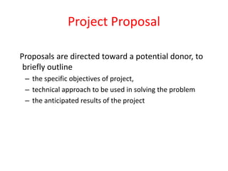 Proposals are directed toward a potential donor, to
briefly outline
– the specific objectives of project,
– technical approach to be used in solving the problem
– the anticipated results of the project
Project Proposal
 