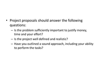 • Project proposals should answer the following
questions:
– Is the problem sufficiently important to justify money,
time and your effort?
– Is the project well defined and realistic?
– Have you outlined a sound approach, including your ability
to perform the tasks?
 