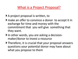 A project proposal is written, to
make an offer to convince a donor to accept it in
exchange for time and money with the
commitment that you will give something that
they want.
In other words, you are asking a decision-
maker/donor to invest a resource
Therefore, it is crucial that your proposal answers
questions your potential donor may have about
what you propose to them
What is a Project Proposal?
 
