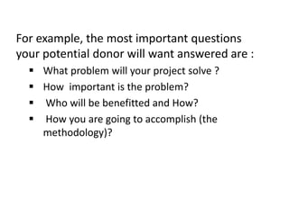 For example, the most important questions
your potential donor will want answered are :
 What problem will your project solve ?
 How important is the problem?
 Who will be benefitted and How?
 How you are going to accomplish (the
methodology)?
 