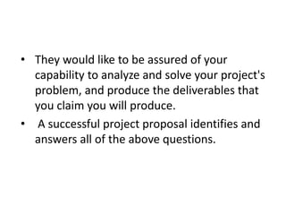 • They would like to be assured of your
capability to analyze and solve your project's
problem, and produce the deliverables that
you claim you will produce.
• A successful project proposal identifies and
answers all of the above questions.
 
