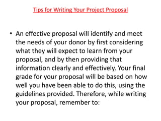 • An effective proposal will identify and meet
the needs of your donor by first considering
what they will expect to learn from your
proposal, and by then providing that
information clearly and effectively. Your final
grade for your proposal will be based on how
well you have been able to do this, using the
guidelines provided. Therefore, while writing
your proposal, remember to:
Tips for Writing Your Project Proposal
 