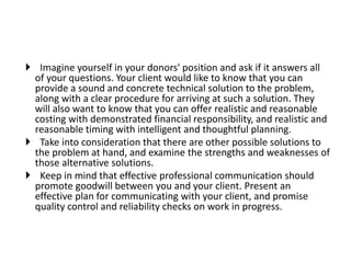  Imagine yourself in your donors' position and ask if it answers all
of your questions. Your client would like to know that you can
provide a sound and concrete technical solution to the problem,
along with a clear procedure for arriving at such a solution. They
will also want to know that you can offer realistic and reasonable
costing with demonstrated financial responsibility, and realistic and
reasonable timing with intelligent and thoughtful planning.
 Take into consideration that there are other possible solutions to
the problem at hand, and examine the strengths and weaknesses of
those alternative solutions.
 Keep in mind that effective professional communication should
promote goodwill between you and your client. Present an
effective plan for communicating with your client, and promise
quality control and reliability checks on work in progress.
 