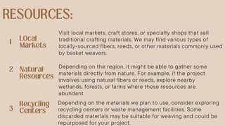 Visit local markets, craft stores, or specialty shops that sell
traditional crafting materials. We may find various types of
locally-sourced fibers, reeds, or other materials commonly used
by basket weavers.
Depending on the materials we plan to use, consider exploring
recycling centers or waste management facilities. Some
discarded materials may be suitable for weaving and could be
repurposed for your project.
Depending on the region, it might be able to gather some
materials directly from nature. For example, if the project
involves using natural fibers or reeds, explore nearby
wetlands, forests, or farms where these resources are
abundant
 