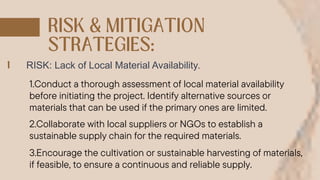 RISK: Lack of Local Material Availability.
1.Conduct a thorough assessment of local material availability
before initiating the project. Identify alternative sources or
materials that can be used if the primary ones are limited.
2.Collaborate with local suppliers or NGOs to establish a
sustainable supply chain for the required materials.
3.Encourage the cultivation or sustainable harvesting of materials,
if feasible, to ensure a continuous and reliable supply.
 