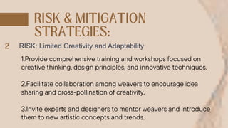 RISK: Limited Creativity and Adaptability
1.Provide comprehensive training and workshops focused on
creative thinking, design principles, and innovative techniques.
2.Facilitate collaboration among weavers to encourage idea
sharing and cross-pollination of creativity.
3.Invite experts and designers to mentor weavers and introduce
them to new artistic concepts and trends.
 