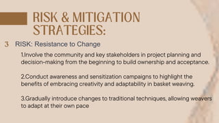 RISK: Resistance to Change
1.Involve the community and key stakeholders in project planning and
decision-making from the beginning to build ownership and acceptance.
2.Conduct awareness and sensitization campaigns to highlight the
benefits of embracing creativity and adaptability in basket weaving.
3.Gradually introduce changes to traditional techniques, allowing weavers
to adapt at their own pace
 