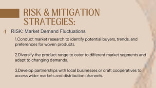 RISK: Market Demand Fluctuations
1.Conduct market research to identify potential buyers, trends, and
preferences for woven products.
2.Diversify the product range to cater to different market segments and
adapt to changing demands.
3.Develop partnerships with local businesses or craft cooperatives to
access wider markets and distribution channels.
 