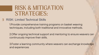 RISK: Limited Technical Skills
1.Provide comprehensive training programs on basket weaving
techniques, including both traditional and innovative methods.
2.Offer ongoing technical support and mentoring to ensure weavers can
continuously improve their skills.
3.Foster a learning community where weavers can exchange knowledge
and experiences
 