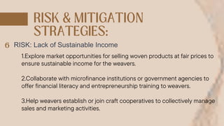 RISK: Lack of Sustainable Income
1.Explore market opportunities for selling woven products at fair prices to
ensure sustainable income for the weavers.
2.Collaborate with microfinance institutions or government agencies to
offer financial literacy and entrepreneurship training to weavers.
3.Help weavers establish or join craft cooperatives to collectively manage
sales and marketing activities.
 