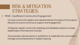 RISK: Insufficient Community Engagement
1.Involve community leaders and representatives throughout the project's
lifecycle to ensure continuous support and engagement.
2.Organize regular community meetings and feedback sessions to keep
stakeholders informed and involved.
3.Incorporate cultural events or exhibitions to celebrate the community's
heritage and achievements in basket weaving
 