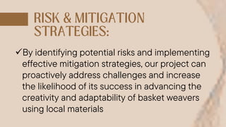 By identifying potential risks and implementing
effective mitigation strategies, our project can
proactively address challenges and increase
the likelihood of its success in advancing the
creativity and adaptability of basket weavers
using local materials
 