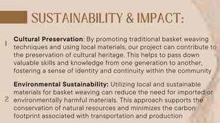 Cultural Preservation: By promoting traditional basket weaving
techniques and using local materials, our project can contribute to
the preservation of cultural heritage. This helps to pass down
valuable skills and knowledge from one generation to another,
fostering a sense of identity and continuity within the community
Environmental Sustainability: Utilizing local and sustainable
materials for basket weaving can reduce the need for imported or
environmentally harmful materials. This approach supports the
conservation of natural resources and minimizes the carbon
footprint associated with transportation and production
 
