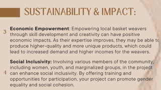 Economic Empowerment: Empowering local basket weavers
through skill development and creativity can have positive
economic impacts. As their expertise improves, they may be able to
produce higher-quality and more unique products, which could
lead to increased demand and higher incomes for the weavers.
Social Inclusivity: Involving various members of the community,
including women, youth, and marginalized groups, in the project
can enhance social inclusivity. By offering training and
opportunities for participation, your project can promote gender
equality and social cohesion.
 