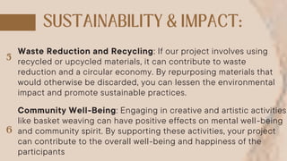 Waste Reduction and Recycling: If our project involves using
recycled or upcycled materials, it can contribute to waste
reduction and a circular economy. By repurposing materials that
would otherwise be discarded, you can lessen the environmental
impact and promote sustainable practices.
Community Well-Being: Engaging in creative and artistic activities
like basket weaving can have positive effects on mental well-being
and community spirit. By supporting these activities, your project
can contribute to the overall well-being and happiness of the
participants
 