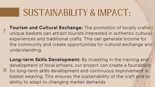 Tourism and Cultural Exchange: The promotion of locally crafted,
unique baskets can attract tourists interested in authentic cultural
experiences and traditional crafts. This can generate income for
the community and create opportunities for cultural exchange and
understanding.
Long-term Skills Development: By investing in the training and
development of local artisans, our project can create a foundation
for long-term skills development and continuous improvement in
basket weaving. This ensures the sustainability of the craft and its
ability to adapt to changing market demands.
 