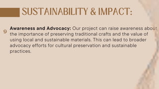 Awareness and Advocacy: Our project can raise awareness about
the importance of preserving traditional crafts and the value of
using local and sustainable materials. This can lead to broader
advocacy efforts for cultural preservation and sustainable
practices.
 
