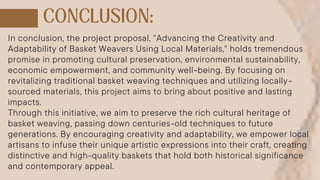 In conclusion, the project proposal, "Advancing the Creativity and
Adaptability of Basket Weavers Using Local Materials," holds tremendous
promise in promoting cultural preservation, environmental sustainability,
economic empowerment, and community well-being. By focusing on
revitalizing traditional basket weaving techniques and utilizing locally-
sourced materials, this project aims to bring about positive and lasting
impacts.
Through this initiative, we aim to preserve the rich cultural heritage of
basket weaving, passing down centuries-old techniques to future
generations. By encouraging creativity and adaptability, we empower local
artisans to infuse their unique artistic expressions into their craft, creating
distinctive and high-quality baskets that hold both historical significance
and contemporary appeal.
 