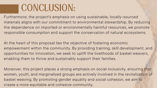 Furthermore, the project's emphasis on using sustainable, locally-sourced
materials aligns with our commitment to environmental stewardship. By reducing
the dependence on imported or environmentally harmful resources, we promote
responsible consumption and support the conservation of natural ecosystems.
At the heart of this proposal lies the objective of fostering economic
empowerment within the community. By providing training, skill development, and
opportunities for innovation, we seek to uplift the livelihoods of basket weavers,
enabling them to thrive and sustainably support their families.
Moreover, this project places a strong emphasis on social inclusivity, ensuring that
women, youth, and marginalized groups are actively involved in the revitalization of
basket weaving. By promoting gender equality and social cohesion, we aim to
create a more equitable and cohesive community.
 