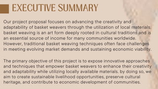 Our project proposal focuses on advancing the creativity and
adaptability of basket weavers through the utilization of local materials.
basket weaving is an art form deeply rooted in cultural traditions and is
an essential source of income for many communities worldwide.
However, traditional basket weaving techniques often face challenges
in meeting evolving market demands and sustaining economic viability.
The primary objective of this project is to expose innovative approaches
and techniques that empower basket weavers to enhance their creativity
and adaptability while utilizing locally available materials. by doing so, we
aim to create sustainable livelihood opportunities, preserve cultural
heritage, and contribute to economic development of communities.
 
