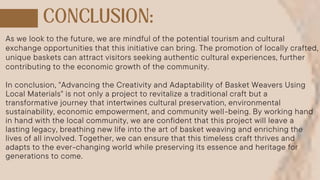 As we look to the future, we are mindful of the potential tourism and cultural
exchange opportunities that this initiative can bring. The promotion of locally crafted,
unique baskets can attract visitors seeking authentic cultural experiences, further
contributing to the economic growth of the community.
In conclusion, "Advancing the Creativity and Adaptability of Basket Weavers Using
Local Materials" is not only a project to revitalize a traditional craft but a
transformative journey that intertwines cultural preservation, environmental
sustainability, economic empowerment, and community well-being. By working hand
in hand with the local community, we are confident that this project will leave a
lasting legacy, breathing new life into the art of basket weaving and enriching the
lives of all involved. Together, we can ensure that this timeless craft thrives and
adapts to the ever-changing world while preserving its essence and heritage for
generations to come.
 