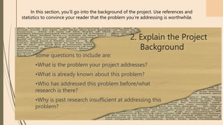 21
Some questions to include are:
•What is the problem your project addresses?
•What is already known about this problem?
•Who has addressed this problem before/what
research is there?
•Why is past research insufficient at addressing this
problem?
In this section, you’ll go into the background of the project. Use references and
statistics to convince your reader that the problem you’re addressing is worthwhile.
2. Explain the Project
Background
 