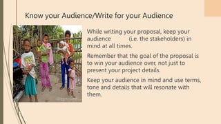 Know your Audience/Write for your Audience
While writing your proposal, keep your
audience (i.e. the stakeholders) in
mind at all times.
Remember that the goal of the proposal is
to win your audience over, not just to
present your project details.
Keep your audience in mind and use terms,
tone and details that will resonate with
them.
37
 