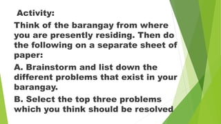 Activity:
Think of the barangay from where
you are presently residing. Then do
the following on a separate sheet of
paper:
A. Brainstorm and list down the
different problems that exist in your
barangay.
B. Select the top three problems
which you think should be resolved
 