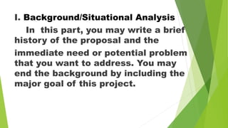 .
I. Background/Situational Analysis
In this part, you may write a brief
history of the proposal and the
immediate need or potential problem
that you want to address. You may
end the background by including the
major goal of this project.
 