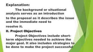 Explanation:
The background or situational
analysis serves as an introduction
to the proposal as it describes the issue
and the immediate need to
resolve it.
II. Project Objectives
Project Objectives include short-
term objectives needed to achieve the
major goal. It also includes strategies to
be done to make the project successful
 