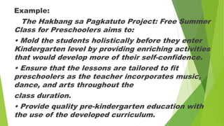 Example:
The Hakbang sa Pagkatuto Project: Free Summer
Class for Preschoolers aims to:
• Mold the students holistically before they enter
Kindergarten level by providing enriching activities
that would develop more of their self-confidence.
• Ensure that the lessons are tailored to fit
preschoolers as the teacher incorporates music,
dance, and arts throughout the
class duration.
• Provide quality pre-kindergarten education with
the use of the developed curriculum.
 