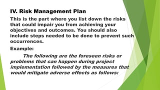 IV. Risk Management Plan
This is the part where you list down the risks
that could impair you from achieving your
objectives and outcomes. You should also
include steps needed to be done to prevent such
occurrences.
Example:
The following are the foreseen risks or
problems that can happen during project
implementation followed by the measures that
would mitigate adverse effects as follows:
 