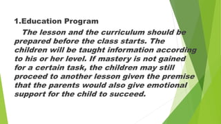 1.Education Program
The lesson and the curriculum should be
prepared before the class starts. The
children will be taught information according
to his or her level. If mastery is not gained
for a certain task, the children may still
proceed to another lesson given the premise
that the parents would also give emotional
support for the child to succeed.
 