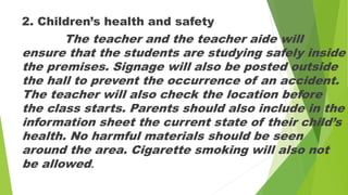 2. Children’s health and safety
The teacher and the teacher aide will
ensure that the students are studying safely inside
the premises. Signage will also be posted outside
the hall to prevent the occurrence of an accident.
The teacher will also check the location before
the class starts. Parents should also include in the
information sheet the current state of their child’s
health. No harmful materials should be seen
around the area. Cigarette smoking will also not
be allowed.
 