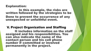 Explanation:
In this example, the risks are
written followed by the strategies to be
Done to prevent the occurrence of any
unexpected or unfaithful event.
V. Project Organization and Staffing
It includes information on the staff
assigned and his responsibilities. You
can also indicate the name of the
contact person and his cell phone
number if committed or involved
permanently in the project.
 