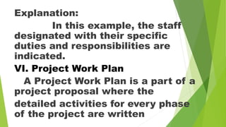 Explanation:
In this example, the staff
designated with their specific
duties and responsibilities are
indicated.
VI. Project Work Plan
A Project Work Plan is a part of a
project proposal where the
detailed activities for every phase
of the project are written
 