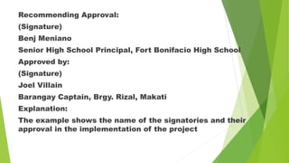 Recommending Approval:
(Signature)
Benj Meniano
Senior High School Principal, Fort Bonifacio High School
Approved by:
(Signature)
Joel Villain
Barangay Captain, Brgy. Rizal, Makati
Explanation:
The example shows the name of the signatories and their
approval in the implementation of the project
 