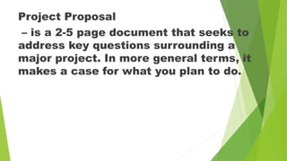 Project Proposal
– is a 2-5 page document that seeks to
address key questions surrounding a
major project. In more general terms, it
makes a case for what you plan to do.
 
