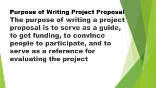 Purpose of Writing Project Proposal
The purpose of writing a project
proposal is to serve as a guide,
to get funding, to convince
people to participate, and to
serve as a reference for
evaluating the project
 
