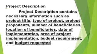 .
Project Description
Project Description contains
necessary information such as
project title, type of project, project
proponents, number of beneficiaries,
location of beneficiaries, date of
implementation, area of project
implementation, budget requirement,
and budget requested.
 