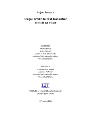 Project Proposal
Bengali Braille to Text Translation
Course:SE 801- Project
Submitted by
Minhas Kamal
Roll: BSSE-0509
Student of BSSE 8th Semester
Institute of Information Technology
University of Dhaka
Supervised by
Dr. Mohammad Shoyaib
Associate Professor
Institute of Information Technology
University of Dhaka
Institute of Information Technology
University of Dhaka
14th
August 2016
 