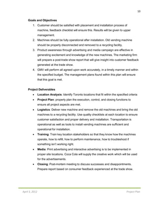 10
April 3, 2012 Project Plan
Goals and Objectives
1. Customer should be satisfied with placement and installation process of
machine, feedback checklist will ensure this. Results will be given to upper
management.
2. Machines should be fully operational after installation. Old vending machine
should be properly disconnected and removed to a recycling facility.
3. Product awareness through advertising and media campaign are effective in
generating excitement and knowledge of the new machines. The marketing firm
will prepare a post-trade show report that will give insight into customer feedback
generated at the trade show.
4. GMV will perform all agreed upon work accurately, in a timely manner and within
the specified budget. The management plans found within this plan will ensure
that this goal is met.
Project Deliverables
 Location Analysis: Identify Toronto locations that fit within the specified criteria
 Project Plan: properly plan the execution, control, and closing functions to
ensure all project aspects are met.
 Logistics: Deliver new machine and remove the old machines and bring the old
machines to a recycling facility. Use quality checklists at each location to ensure
customer satisfaction and proper delivery and installation. Transportation is
operational as well as tools to install vending machines are sufficient and
operational for installation.
 Training: Train key location stakeholders so that they know how the machines
operate, how to refill, how to perform maintenance, how to troubleshoot if
something isn’t working right.
 Media: Print advertising and interactive advertising is to be implemented in
proper site locations. Coca Cola will supply the creative work which will be used
for the advertisements.
 Closing: Post-mortem meeting to discuss successes and disappointments.
Prepare report based on consumer feedback experienced at the trade show.
 