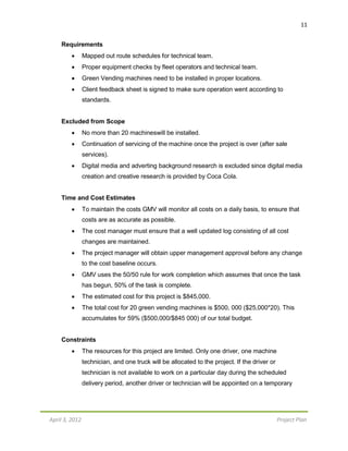 April 3, 2012 Project Plan
11
Requirements
 Mapped out route schedules for technical team.
 Proper equipment checks by fleet operators and technical team.
 Green Vending machines need to be installed in proper locations.
 Client feedback sheet is signed to make sure operation went according to
standards.
Excluded from Scope
 No more than 20 machineswill be installed.
 Continuation of servicing of the machine once the project is over (after sale
services).
 Digital media and adverting background research is excluded since digital media
creation and creative research is provided by Coca Cola.
Time and Cost Estimates
 To maintain the costs GMV will monitor all costs on a daily basis, to ensure that
costs are as accurate as possible.
 The cost manager must ensure that a well updated log consisting of all cost
changes are maintained.
 The project manager will obtain upper management approval before any change
to the cost baseline occurs.
 GMV uses the 50/50 rule for work completion which assumes that once the task
has begun, 50% of the task is complete.
 The estimated cost for this project is $845,000.
 The total cost for 20 green vending machines is $500, 000 ($25,000*20). This
accumulates for 59% ($500,000/$845 000) of our total budget.
Constraints
 The resources for this project are limited. Only one driver, one machine
technician, and one truck will be allocated to the project. If the driver or
technician is not available to work on a particular day during the scheduled
delivery period, another driver or technician will be appointed on a temporary
 