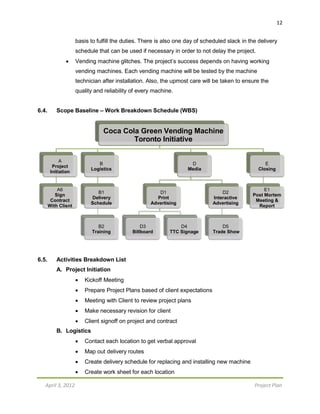 April 3, 2012 Project Plan
12
basis to fulfill the duties. There is also one day of scheduled slack in the delivery
schedule that can be used if necessary in order to not delay the project.
 Vending machine glitches. The project’s success depends on having working
vending machines. Each vending machine will be tested by the machine
technician after installation. Also, the upmost care will be taken to ensure the
quality and reliability of every machine.
6.4. Scope Baseline – Work Breakdown Schedule (WBS)
6.5. Activities Breakdown List
A. Project Initiation
 Kickoff Meeting
 Prepare Project Plans based of client expectations
 Meeting with Client to review project plans
 Make necessary revision for client
 Client signoff on project and contract
B. Logistics
 Contact each location to get verbal approval
 Map out delivery routes
 Create delivery schedule for replacing and installing new machine
 Create work sheet for each location
Coca Cola Green Vending Machine
Toronto Initiative
A
Project
Initiation
B
Logistics
D
Media
E
Closing
A6
Sign
Contract
With Client
B1
Delivery
Schedule
D1
Print
Advertising
D2
Interactive
Advertising
E1
Post Mortem
Meeting &
Report
B2
Training
D3
Billboard
D4
TTC Signage
D5
Trade Show
 
